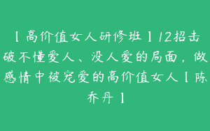 【高价值女人研修班】12招击破不懂爱人、没人爱的局面，做感情中被宠爱的高价值女人【陈乔丹】
