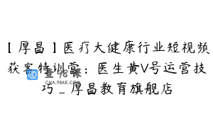 【厚昌】医疗大健康行业短视频获客特训营：医生黄V号运营技巧_厚昌教育旗舰店