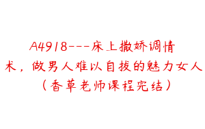 A4918---床上撒娇调情术，做男人难以自拔的魅力女人（香草老师课程完结）