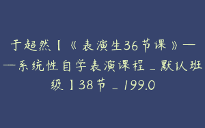 于超然【《表演生36节课》——系统性自学表演课程_默认班级】38节_199.0