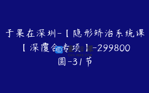 于果在深圳-【隐形矫治系统课【深覆合专项】-299800圆-31节