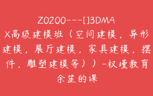 Z0200---[]3DMAX高级建模班（空间建模，异形建模，展厅建模，家具建模，摆件，雕塑建模等））-权瑾教育余笙的课