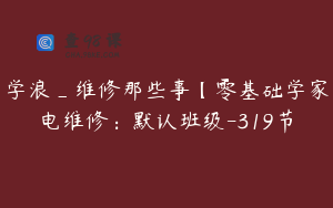 学浪_维修那些事【零基础学家电维修：默认班级-319节