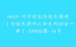N644-升学规划郭校长精讲-【郭校长提升认知系列四合一课】-39900圆-16节