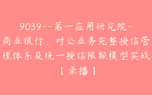 9039--第一应用研究院-商业银行：对公业务完整授信管理体系及统一授信限额模型实战【录播】