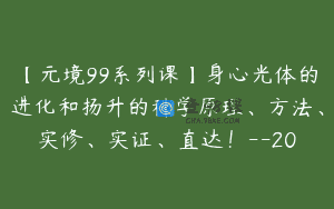【元境99系列课】身心光体的进化和扬升的科学原理、方法、实修、实证、直达！–20
