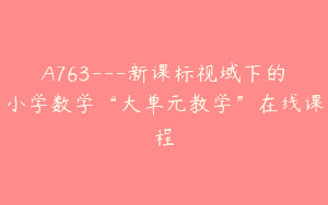 A763—新课标视域下的小学数学“大单元教学”在线课程