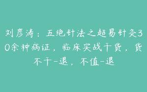 刘彦涛：五绝针法之超易针灸30余种病证，临床实战干货，货不干-退，不值-退