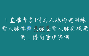【直播专享]付总人脉构建训练营人脉体系人脉经营人脉实战案例_博商管理咨询