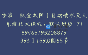 学浪_钛金太阳【自动喷水灭火系统技术课程：默认班级-7189465193208879393】159.0圆65节