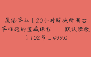 晨语筝业【20小时解决所有古筝难题的宝藏课程__默认班级】102节_499.0