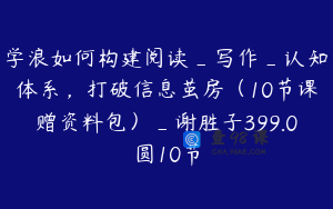 学浪如何构建阅读_写作_认知体系，打破信息茧房（10节课赠资料包）_谢胜子399.0圆10节