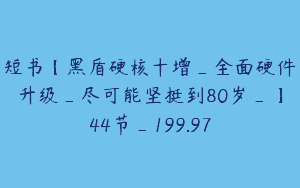 短书【黑盾硬核十增_全面硬件升级_尽可能坚挺到80岁_】44节_199.97