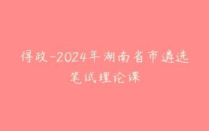 得政-2024年湖南省市遴选笔试理论课