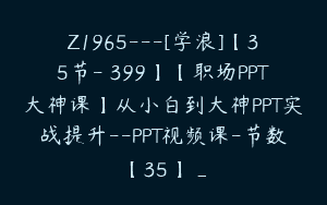 Z1965—[学浪]【35节-￥399】【职场PPT大神课】从小白到大神PPT实战提升–PPT视频课-节数【35】_