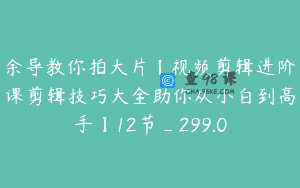 余导教你拍大片【视频剪辑进阶课剪辑技巧大全助你从小白到高手】12节_299.0