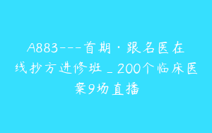 A883---首期·跟名医在线抄方进修班_200个临床医案9场直播