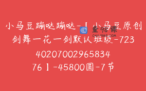 小马豆蹦哒蹦哒-【小马豆原创剑舞一花一剑默认班级-7234020700296583476】-45800圆-7节