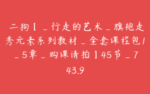 範二狗【_行走的艺术_旗袍走秀元素系列教材_全套课程包1_5章_购课请拍】45节_743.9