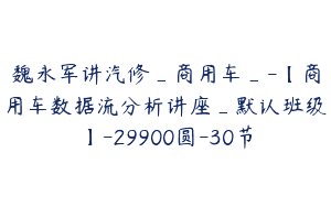 魏永军讲汽修_商用车_-【商用车数据流分析讲座_默认班级】-29900圆-30节