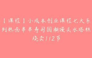 【课程】小成本创业课程七大系列热卤串串寿司国潮馒头水塔糕烧卖112节