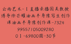 云尚艺术-【直播录播国美教授博导徐芒耀油画半身像写生创作课油画半身像创作课-7324995571050092800】-69800圆-30节