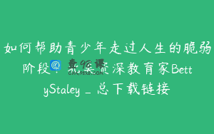 如何帮助青少年走过人生的脆弱阶段？北美资深教育家BettyStaley_总下载链接