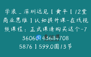 学浪_深圳远见【黄平【12堂商业思维】认知提升课-在线视频课程：正式课请购买这个-7360601436847085876】599.0圆13节