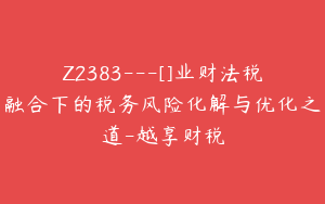 Z2383---[]业财法税融合下的税务风险化解与优化之道-越享财税