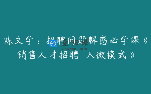 陈文学：招聘问题解惑必学课《销售人才招聘-入微模式》
