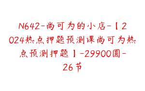N642-尚可为的小店-【2024热点押题预测课尚可为热点预测押题】-29900圆-26节