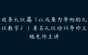 政务礼仪篇（以成果为导向的礼仪教学）丨著名礼仪培训导师王旭老师主讲