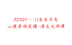 Z2307---[]生生不息心理咨询实操-源头大师课