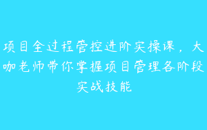 项目全过程管控进阶实操课，大咖老师带你掌握项目管理各阶段实战技能