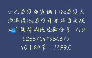 小乙运维杂货铺【k8s运维大师课程k8s运维开发项目实战大厂集群调优经验分享-7196255764493637940】84节_1399.0