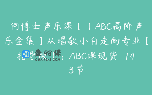 何博士声乐课【【ABC高阶声乐全集】从唱歌小白走向专业【指导版】：ABC课现货-143节