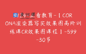 9124-止看教育-【CORONA渲染器写实效果图高阶训练课CR效果图课程】-599-30节