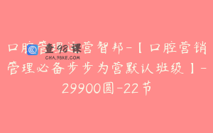口腔管理运营智邦-【口腔营销管理必备步步为营默认班级】-29900圆-22节