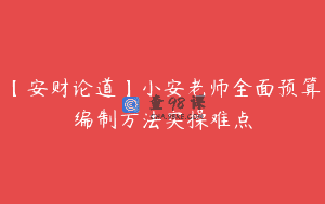 【安财论道】小安老师全面预算编制方法实操难点