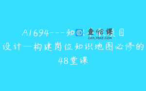 A1694—知识萃取项目设计—构建岗位知识地图必修的48堂课