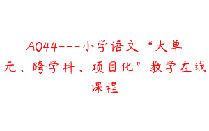 A044—小学语文“大单元、跨学科、项目化”教学在线课程