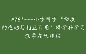 A761—小学科学“物质的运动与相互作用”跨学科学习教学在线课程