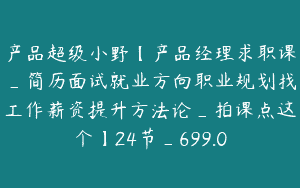 产品超级小野【产品经理求职课_简历面试就业方向职业规划找工作薪资提升方法论_拍课点这个】24节_699.0