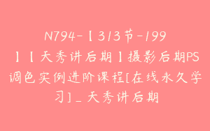 N794-【313节-199】【天秀讲后期】摄影后期PS调色实例进阶课程[在线永久学习]_天秀讲后期