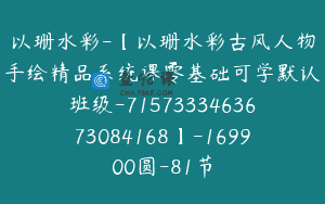 以珊水彩-【以珊水彩古风人物手绘精品系统课零基础可学默认班级-7157333463673084168】-169900圆-81节