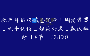 张老师的收藏鉴定课【明清瓷器_老手估值_超级公式_默认班级】6节_1280.0