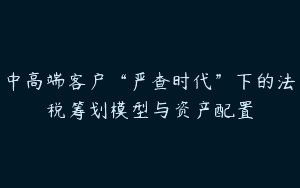 中高端客户“严查时代”下的法税筹划模型与资产配置