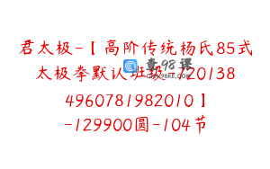 君太极-【高阶传统杨氏85式太极拳默认班级-7201384960781982010】-129900圆-104节