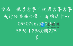 学浪_悦彦古筝【悦彦古筝古筝流行经典曲合集：请拍这个-7053024619803973896】298.0圆225节