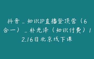 抖音_知识IP直播登顶营（6合一）_朴光泽（知识付费）12.16日北京线下课